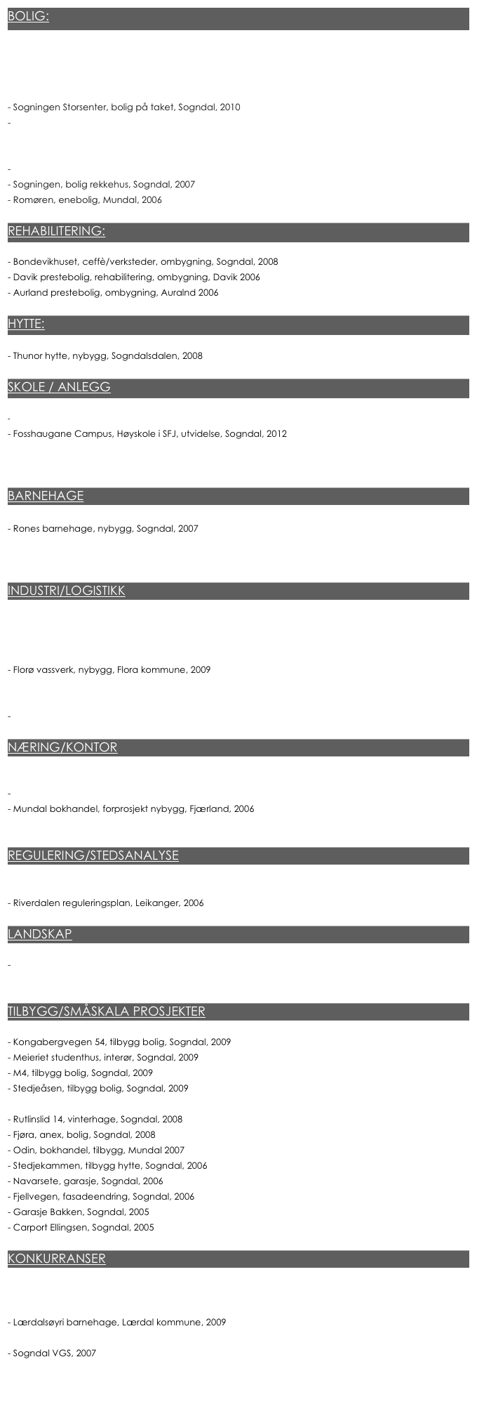 BOLIG:

Tverrbakken 4, 2 leiligheter, ombygning av gammel varmesentral, 2014
Sognatun (ca. 40 leiligheter), Nybygg/påbygg, Sogndal 2013
- Sjøkanten (4000m2, 35 leiligheter) , nybygg, Sogndal, 2010-2013
- Sogningen Storsenter, bolig på taket, Sogndal, 2010
- Fosshaugane SOL, firemansbolig, Sogndal, 2010
- Elvebakken 14, rekkehus, Sogndal, 2010
Torløa, bolig, 6 leiligheter, Mundal, 2008
- Rutlinslid 43, enebolig, Sogndal, 2007
- Sogningen, bolig rekkehus, Sogndal, 2007
- Romøren, enebolig, Mundal, 2006

REHABILITERING:

- Bondevikhuset, ceffè/verksteder, ombygning, Sogndal, 2008
- Davik prestebolig, rehabilitering, ombygning, Davik 2006
- Aurland prestebolig, ombygning, Auralnd 2006

HYTTE: 

- Thunor hytte, nybygg, Sogndalsdalen, 2008

SKOLE / ANLEGG

- Njård idrettshall, utvidelse/ombygning, Oslo 2015
- Fosshaugane Campus, Høyskole i SFJ, utvidelse, Sogndal, 2012
Halbrend skule, nybygg, Førde kommune, 2008
Hafslo barne og ungdomskule, 2012

BARNEHAGE

- Rones barnehage, nybygg, Sogndal, 2007
Furuli barnehage, nybygg, Kaupanger, 2006
Kjørnes Friluftsbarnehage, nybygg, Sogndal 2010

INDUSTRI/LOGISTIKK

- Hydro Karmøy, nybygg, Hydro, 2015 - 2017
- Bodø Energisentral, nybygg, Bodø Energi, 2014 - 2016
Gjøvik Energisentral, nybygg, Eidsiva, 2013 - 2014
- Florø vassverk, nybygg, Flora kommune, 2009
- Håra renseanlegg, nybygg, Odda kommune, 2008
- Seljestad renseanlegg, nybygg, Odda kommune, 2008
- Horpedal kraftstasjon, tilbygg, Fjærland, 2009

NÆRING/KONTOR

- Sjøkanten ,8400m2, 5 næringslokaler, nybygg, Sogndal, 2010-2012
- Torløa leiligheter, kontor og kaffè, forprosjekt ombygning, Mundal ,2008
Mundal bokhandel, forprosjekt nybygg, Fjærland, 2006
Karihaugen, kontor, Tilbygg/påbygg, Oslo 2013

REGULERING/STEDSANALYSE

- Stedsanalyse Mundal sentrum, Mundal, 2007
- Riverdalen reguleringsplan, Leikanger, 2006

LANDSKAP

- Badeplass, Sogndal, 2007
- Kulturplassen, idèskisse, Sogndal, 2006

TILBYGG/SMÅSKALA PROSJEKTER

- Kongabergvegen 54, tilbygg bolig, Sogndal, 2009
- Meieriet studenthus, interør, Sogndal, 2009
- M4, tilbygg bolig, Sogndal, 2009
- Stedjeåsen, tilbygg bolig, Sogndal, 2009
- Trafo Parken, idèskisse nybygg, Sogndal, 2008
- Rutlinslid 14, vinterhage, Sogndal, 2008
Fjøra, anex, bolig, Sogndal, 2008
Odin, bokhandel, tilbygg, Mundal 2007
- Stedjekammen, tilbygg hytte, Sogndal, 2006
- Navarsete, garasje, Sogndal, 2006
- Fjellvegen, fasadeendring, Sogndal, 2006
- Garasje Bakken, Sogndal, 2005
- Carport Ellingsen, Sogndal, 2005

KONKURRANSER

Hafslo barne og ungdomskule, 2012
Gulatinget, konkurranse, Gulen kommune, 2011
Lærdalsøyri barnehage, Lærdal kommune, 2009
Furuli barnehage, Kaupanger, 2006
- Sogndal VGS, 2007
- Parken, Sogndal, 2005



